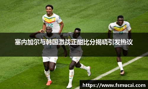 塞内加尔与韩国激战正酣比分揭晓引发热议